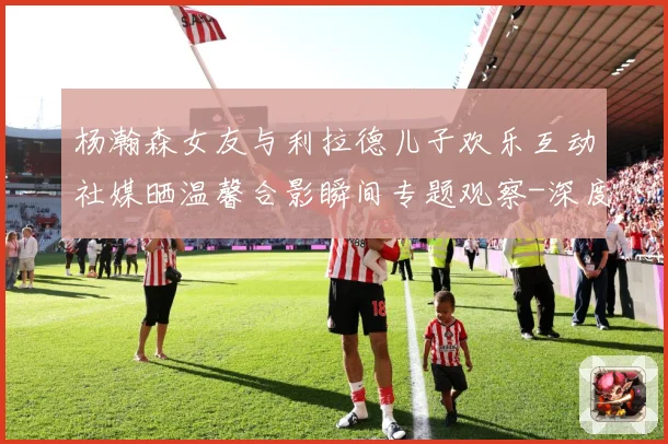杨瀚森女友与利拉德儿子欢乐互动社媒晒温馨合影瞬间专题观察-深度解析
