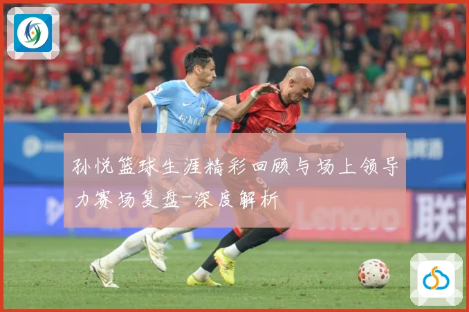 孙悦篮球生涯精彩回顾与场上领导力赛场复盘-深度解析