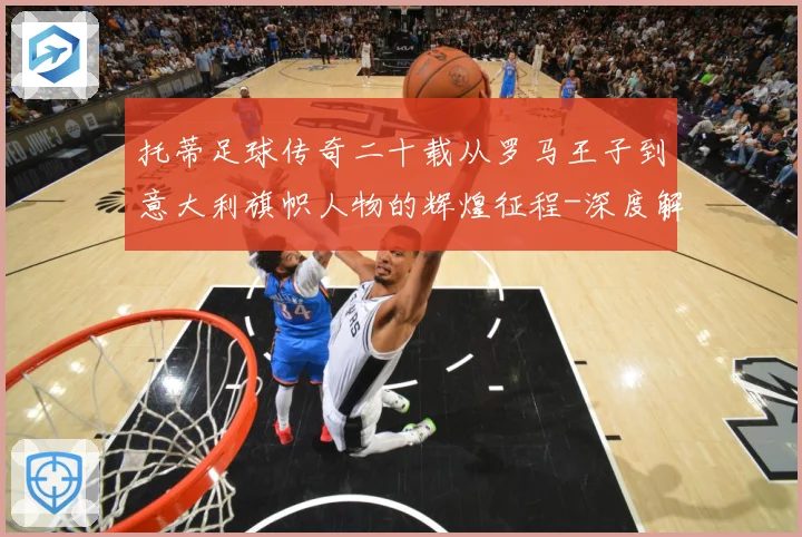 托蒂足球传奇二十载从罗马王子到意大利旗帜人物的辉煌征程-深度解析