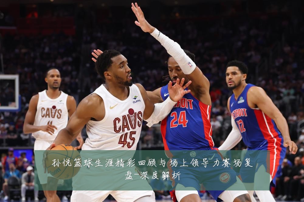 孙悦篮球生涯精彩回顾与场上领导力赛场复盘-深度解析