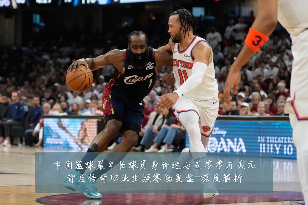 中国篮球最年长球员身价达七五零零万美元背后传奇职业生涯赛场复盘-深度解析