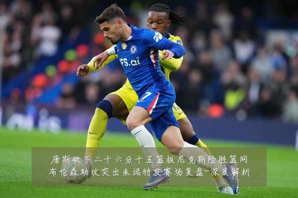 唐斯砍下二十六分十五篮板尼克斯险胜篮网布伦森助攻突出米诺特发赛场复盘-深度解析